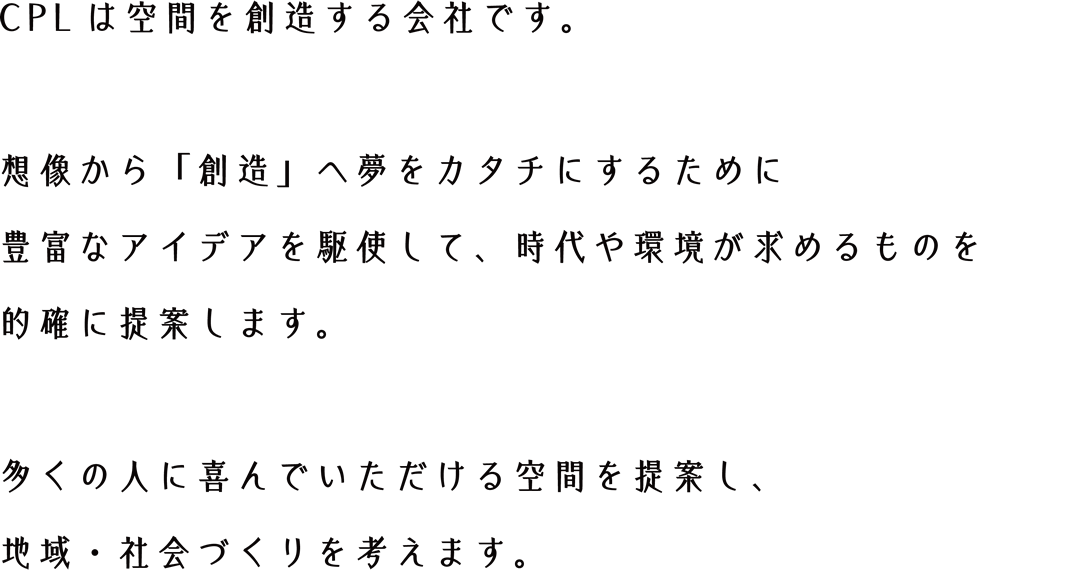 CPLは空間を創造する会社です。想像から「創造」へ夢を形にするために
豊富なアイデアを駆使して、時代や環境が求めるものを的確に提案します。多くの人に喜んでいただける空間を提案し、地域・社会づくりを考えます。