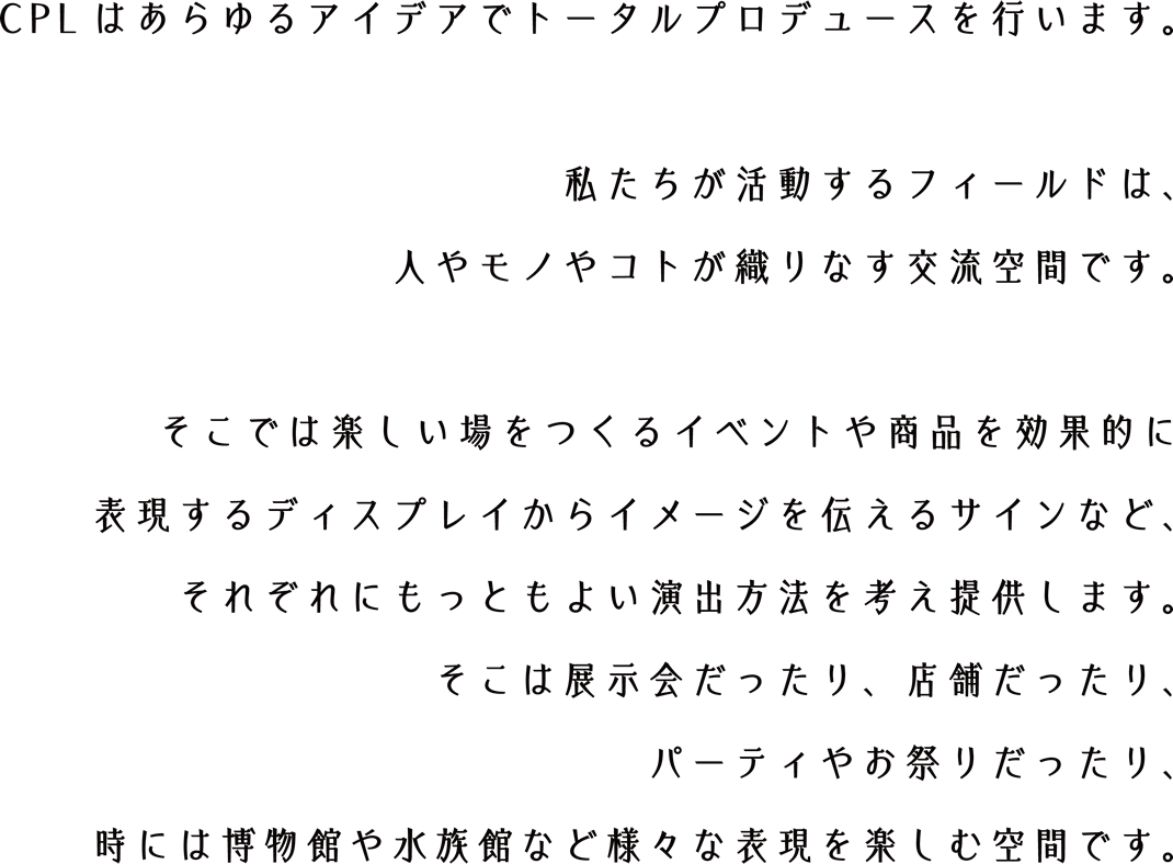 CPLはあらゆるアイデアでトータルプロデュースを行います。私たちが活動するフィールドは、人やモノやコトが織りなす交流空間です。そこでは楽しい場をつくるイベントや商品を効果的に表現するディスプレイからイメージを伝えるサインなど、それぞれにもっともよい演出方法を考え提供します。そこは展示会だったり、店舗だったり、パーティやお祭りだったり、時には博物館や水族館など様々な表現を楽しむ空間です。